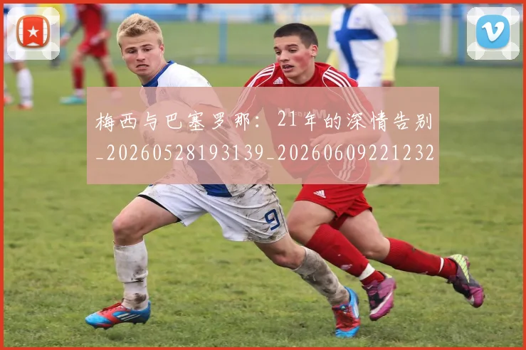 梅西与巴塞罗那：21年的深情告别_20260528193139_20260609221232