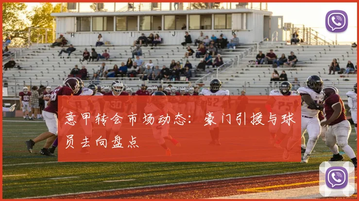 意甲转会市场动态:豪门引援与球员去向盘点