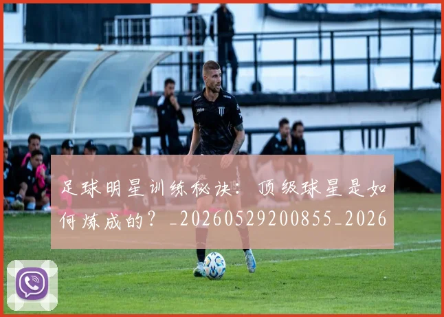 足球明星训练秘诀：顶级球星是如何炼成的？_20260529200855_20260610170348