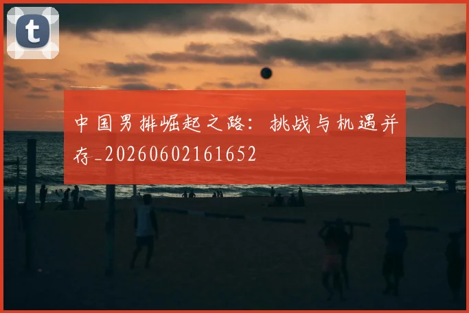 中国男排崛起之路：挑战与机遇并存_20260602161652