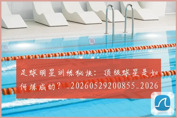 足球明星训练秘诀：顶级球星是如何炼成的？_20260529200855_20260610170348