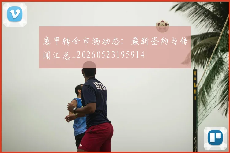 意甲转会市场动态:最新签约与传闻汇总_20260523195914